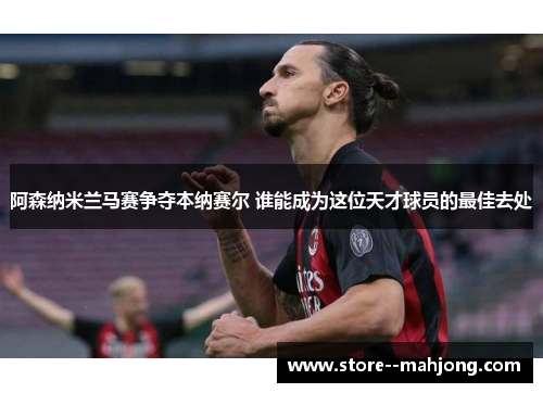 阿森纳米兰马赛争夺本纳赛尔 谁能成为这位天才球员的最佳去处