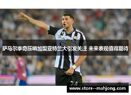 萨马尔季奇压哨加盟亚特兰大引发关注 未来表现值得期待